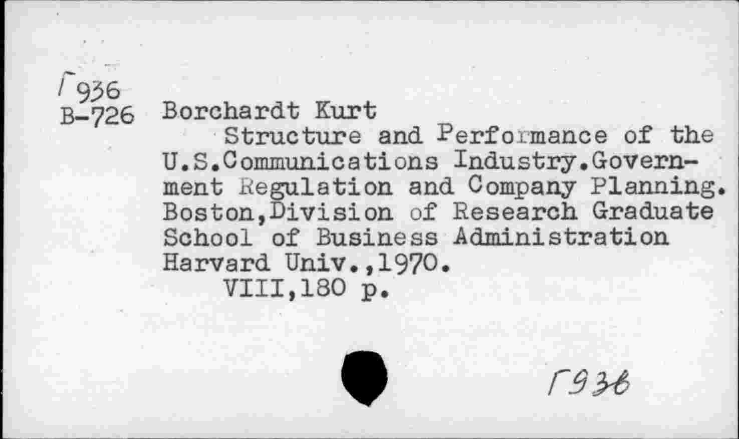 ﻿/ 936
B-726 Borchardt Kurt
Structure and Performance of the U.S.Communications Industry.Government Regulation and Company Planning. Boston,Division of Research Graduate School of Business Administration Harvard Univ.,1970.
VIII,180 p.
